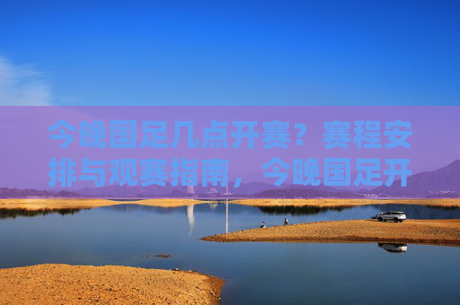 今晚国足几点开赛?赛程安排与观赛指南,今晚国足开赛时间、赛程安排及观赛指南