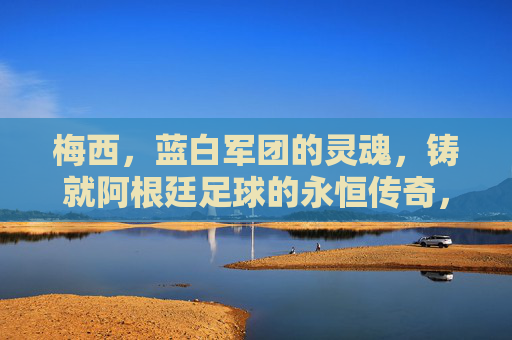 梅西，蓝白军团的灵魂，铸就阿根廷足球的永恒传奇，梅西，蓝白军团的灵魂，阿根廷足球的永恒传奇