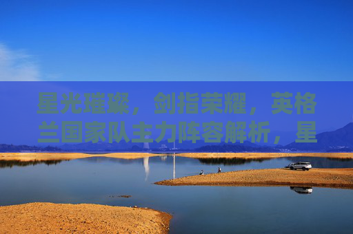 星光璀璨,剑指荣耀,英格兰国家队主力阵容解析,星光璀璨剑指荣耀,英格兰国家队主力阵容解析