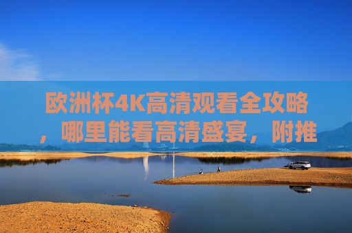 欧洲杯4K高清观看全攻略,哪里能看高清盛宴,附推荐平台与注意事项,欧洲杯4K高清观看全攻略,平台推荐与注意事项