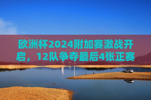 欧洲杯2024附加赛激战开启,12队争夺最后4张正赛门票,欧洲杯2024附加赛,12队激战抢最后4张正赛门票
