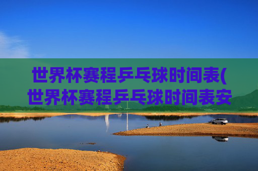 世界杯赛程乒乓球时间表(世界杯赛程乒乓球时间表安排)