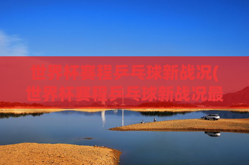 世界杯赛程乒乓球新战况(世界杯赛程乒乓球新战况最新消息)