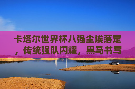 卡塔尔世界杯八强尘埃落定，传统强队闪耀，黑马书写传奇，卡塔尔世界杯八强尘埃落定，传统强队闪耀，黑马书写传奇