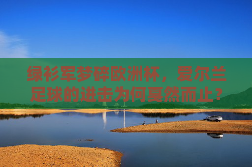 绿衫军梦碎欧洲杯,爱尔兰足球的进击为何戛然而止?绿衫军欧洲杯梦碎,进击戛然而止
