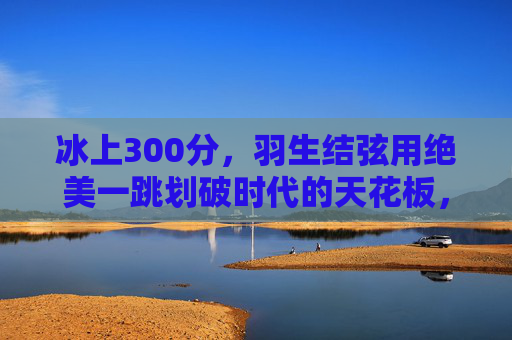 冰上300分,羽生结弦用绝美一跳划破时代的天花板,羽生结弦冰上300分,绝美一跳划破时代天花板