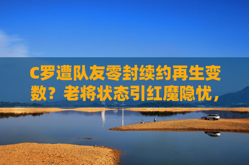 C罗遭队友零封续约再生变数?老将状态引红魔隐忧,C罗续约再生变数!遭队友零封老将状态引红魔隐忧