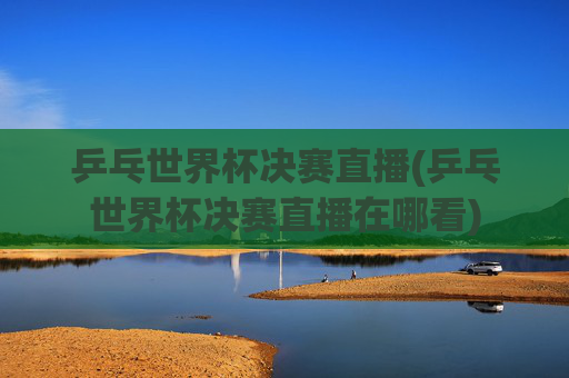 乒乓世界杯决赛直播(乒乓世界杯决赛直播在哪看)