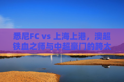 悉尼FC vs 上海上港,澳超铁血之师与中超豪门的跨太平洋对话,悉尼FCvs上海上港,澳超铁血与中超豪门的跨太平洋对话