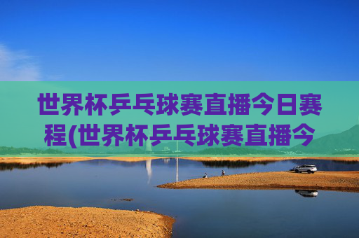 世界杯乒乓球赛直播今日赛程(世界杯乒乓球赛直播今日赛程表)世界杯乒乓球赛直播今日赛程