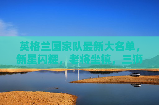 英格兰国家队最新大名单，新星闪耀，老将坐镇，三狮军团剑指欧洲杯？英格兰最新大名单，新星闪耀老将坐镇，三狮剑指欧洲杯