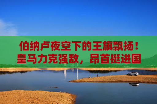 伯纳卢夜空下的王旗飘扬!皇马力克强敌,昂首挺进国王杯决赛,伯纳卢夜空王旗飘扬!皇马力克强敌挺进国王杯决赛