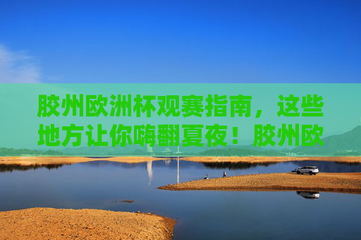 胶州欧洲杯观赛指南,这些地方让你嗨翻夏夜!胶州欧洲杯观赛指南,嗨翻夏夜看球地