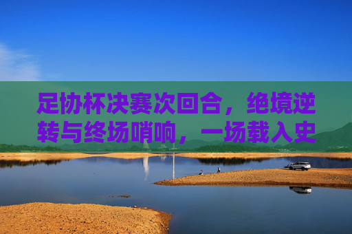 足协杯决赛次回合,绝境逆转与终场哨响,一场载入史册的荣耀之战,足协杯决赛次回合,绝境逆转终场哨,载入史册荣耀之战