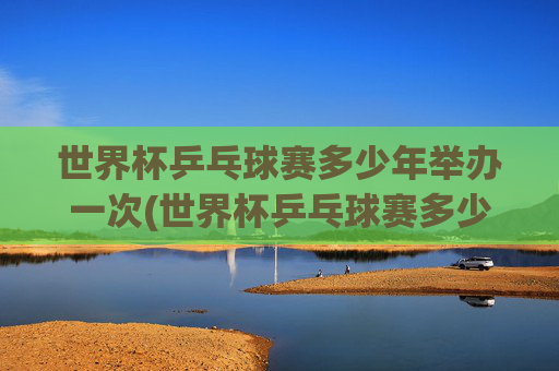 世界杯乒乓球赛多少年举办一次(世界杯乒乓球赛多少年举办一次比赛)