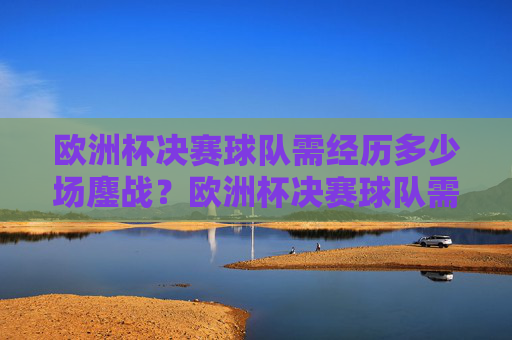 欧洲杯决赛球队需经历多少场鏖战?欧洲杯决赛球队需鏖战几场?