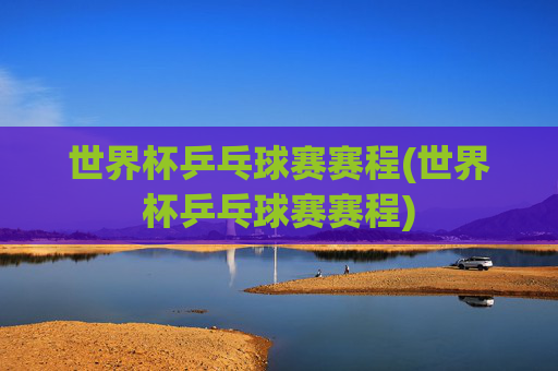 世界杯乒乓球赛赛程(世界杯乒乓球赛赛程)