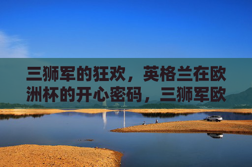 三狮军的狂欢,英格兰在欧洲杯的开心密码,三狮军欧洲杯狂欢密码