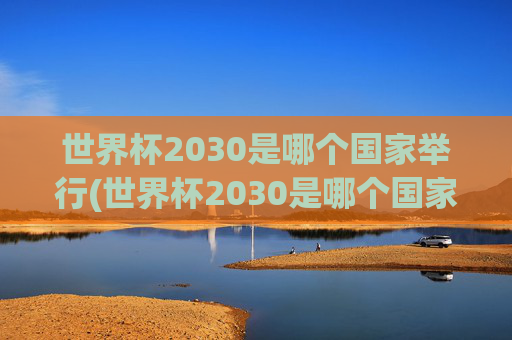 世界杯2030是哪个国家举行(世界杯2030是哪个国家举行的)