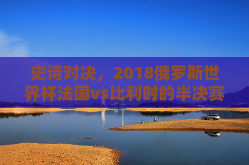 史诗对决，2018俄罗斯世界杯法国vs比利时的半决赛巅峰之战，2018世界杯半决赛，法国vs比利时史诗巅峰对决