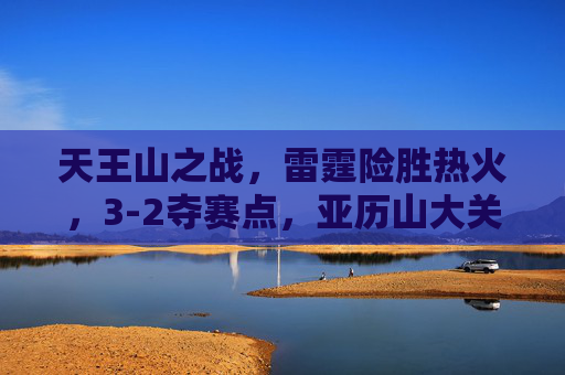 天王山之战,雷霆险胜热火,3-2夺赛点,亚历山大关键球定乾坤,天王山之战雷霆险胜热火 3-2夺赛点亚历山大关键球定乾坤