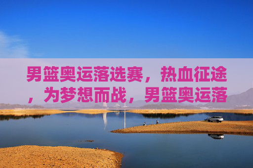 男篮奥运落选赛，热血征途，为梦想而战，男篮奥运落选赛，热血征途，为梦而战