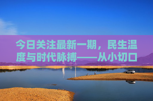 今日关注最新一期,民生温度与时代脉搏——从小切口看见大变化,民生温度映时代,小切口见大变化