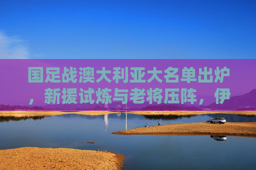 国足战澳大利亚大名单出炉，新援试炼与老将压阵，伊万剑指客场拿分，国足战澳大利亚大名单出炉，新援试炼老将压阵 伊万剑指客场拿分