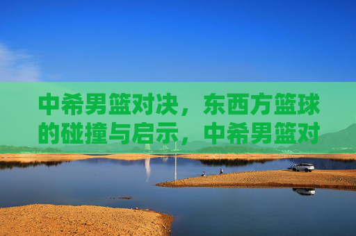 中希男篮对决,东西方篮球的碰撞与启示,中希男篮对决,东西方篮球的碰撞与启示