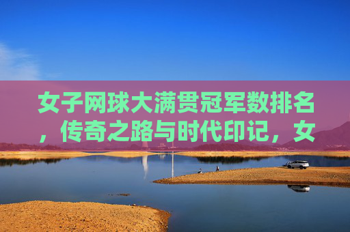女子网球大满贯冠军数排名，传奇之路与时代印记，女子网球大满贯冠军数排名，传奇之路与时代印记