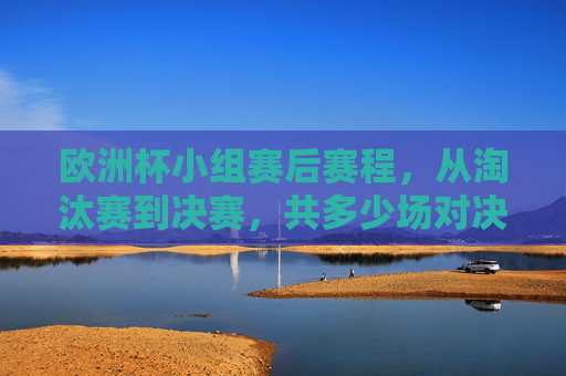 欧洲杯小组赛后赛程,从淘汰赛到决赛,共多少场对决?欧洲杯淘汰赛至决赛共多少场对决?