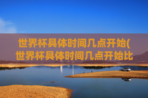 世界杯具体时间几点开始(世界杯具体时间几点开始比赛)