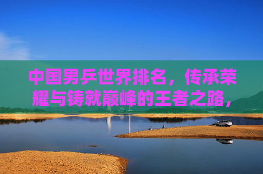 中国男乒世界排名,传承荣耀与铸就巅峰的王者之路,中国男乒,传承荣耀铸就巅峰的王者之路