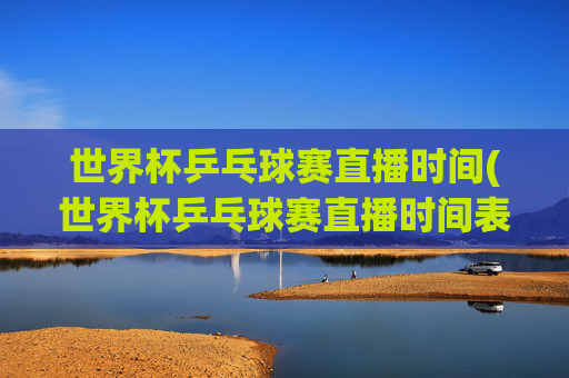 世界杯乒乓球赛直播时间(世界杯乒乓球赛直播时间表)世界杯乒乓球赛直播时间表