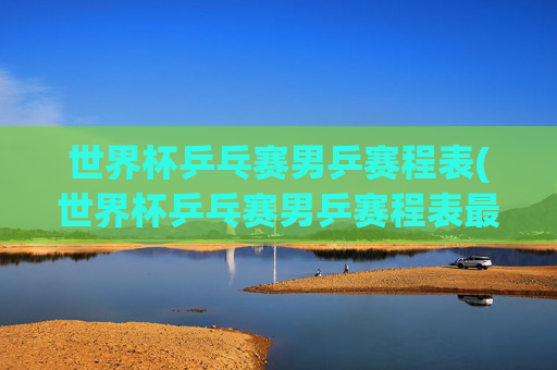 世界杯乒乓赛男乒赛程表(世界杯乒乓赛男乒赛程表最新)