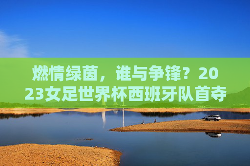 燃情绿茵，谁与争锋？2023女足世界杯西班牙队首夺冠军！2023女足世界杯西班牙队首夺冠军！