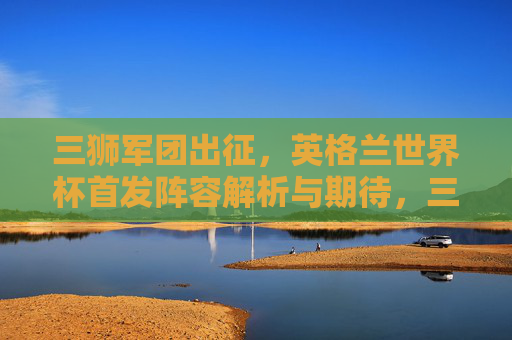 三狮军团出征，英格兰世界杯首发阵容解析与期待，三狮军团出征世界杯，首发阵容解析与期待