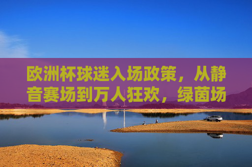 欧洲杯球迷入场政策，从静音赛场到万人狂欢，绿茵场的温度回来了，欧洲杯球迷入场政策，静音赛场到万人狂欢，绿茵场温度回归