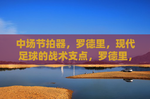 中场节拍器，罗德里，现代足球的战术支点，罗德里，中场节拍器，现代足球的战术支点