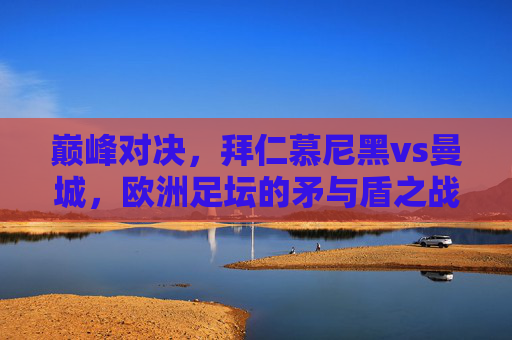 巅峰对决，拜仁慕尼黑vs曼城，欧洲足坛的矛与盾之战，拜仁慕尼黑vs曼城，欧洲足坛矛与盾的巅峰对决