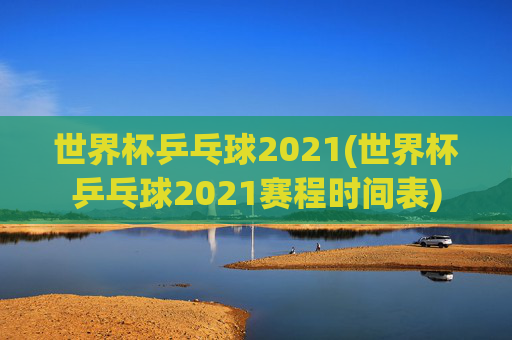世界杯乒乓球2021(世界杯乒乓球2021赛程时间表)