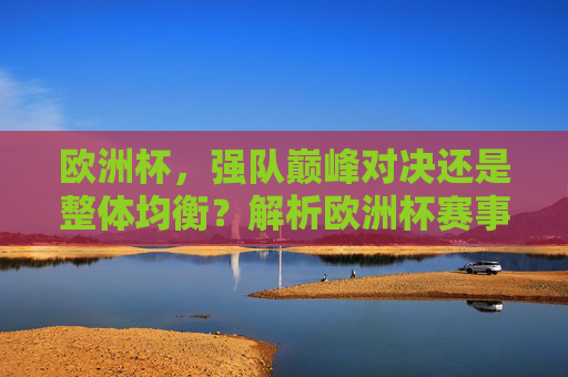 欧洲杯,强队巅峰对决还是整体均衡?解析欧洲杯赛事水平高低之辩,欧洲杯强队对决与整体均衡,赛事水平高低之辩