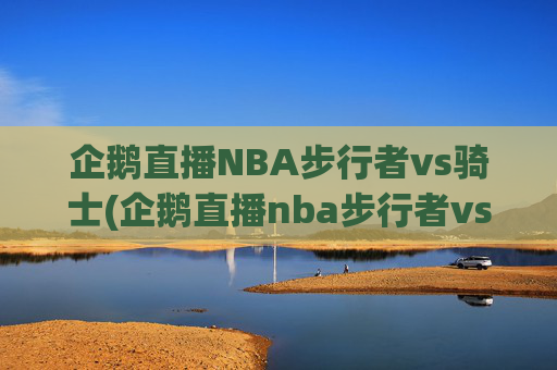 企鹅直播NBA步行者vs骑士(企鹅直播nba步行者vs骑士回放)
