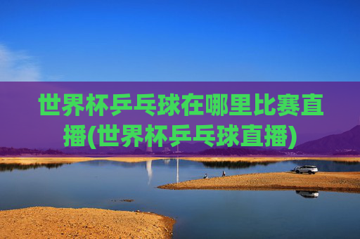 世界杯乒乓球在哪里比赛直播(世界杯乒乓球直播)