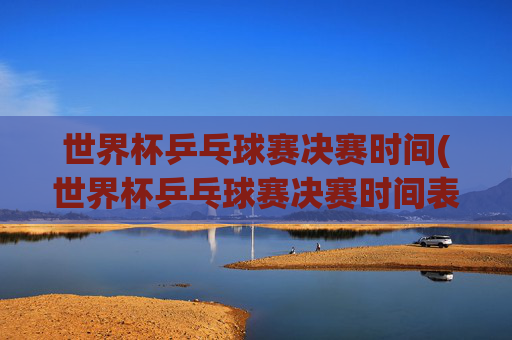 世界杯乒乓球赛决赛时间(世界杯乒乓球赛决赛时间表)