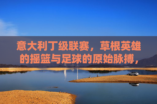 意大利丁级联赛,草根英雄的摇篮与足球的原始脉搏,意大利丁级联赛,草根摇篮与足球脉搏