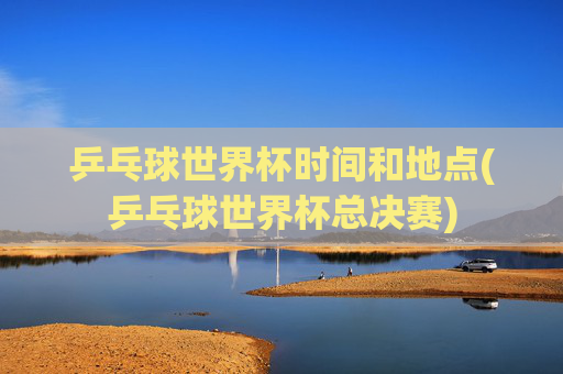乒乓球世界杯时间和地点(乒乓球世界杯总决赛)