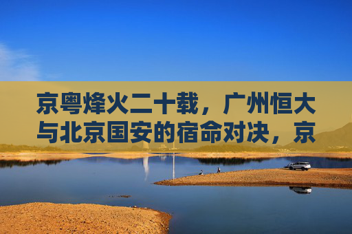 京粤烽火二十载，广州恒大与北京国安的宿命对决，京粤烽火二十载，恒大与国安的宿命对决