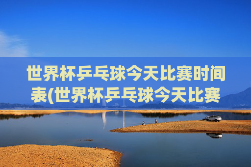 世界杯乒乓球今天比赛时间表(世界杯乒乓球今天比赛时间表格)