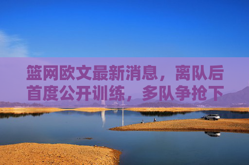 篮网欧文最新消息,离队后首度公开训练,多队争抢下家成焦点,欧文离队后首度公开训练 多队争抢下家成焦点
